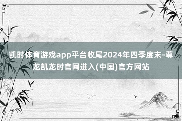 凯时体育游戏app平台收尾2024年四季度末-尊龙凯龙时官网进入(中国)官方网站