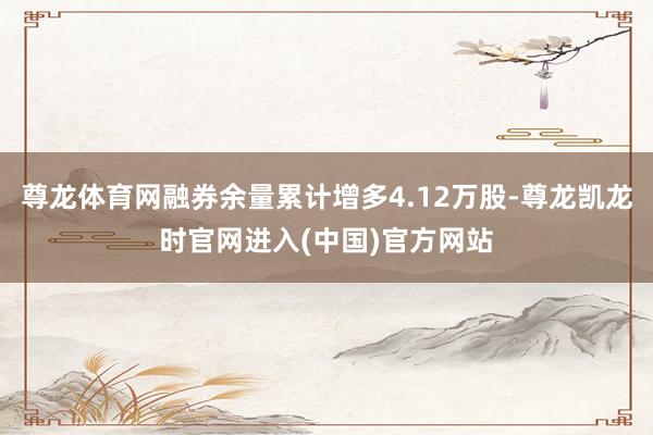 尊龙体育网融券余量累计增多4.12万股-尊龙凯龙时官网进入(中国)官方网站