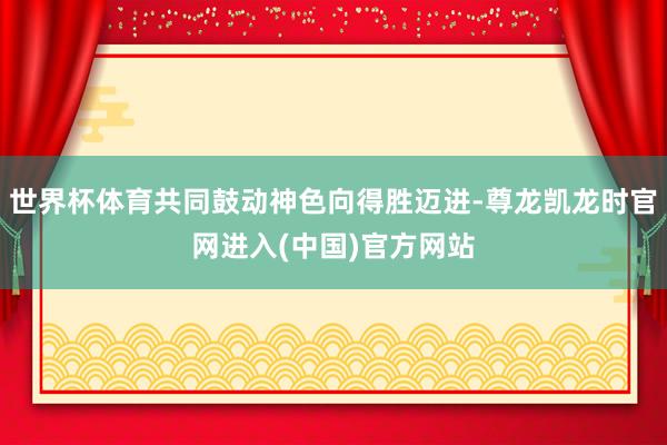 世界杯体育共同鼓动神色向得胜迈进-尊龙凯龙时官网进入(中国)官方网站