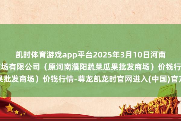 凯时体育游戏app平台2025年3月10日河南濮阳宏进农副居品批发商场有限公司（原河南濮阳蔬菜瓜果批发商场）价钱行情-尊龙凯龙时官网进入(中国)官方网站