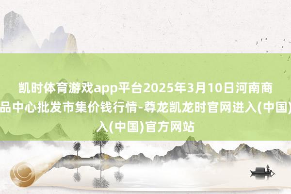 凯时体育游戏app平台2025年3月10日河南商丘市农居品中心批发市集价钱行情-尊龙凯龙时官网进入(中国)官方网站