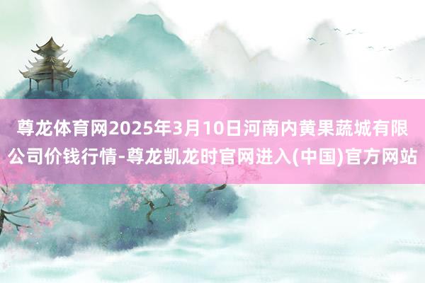尊龙体育网2025年3月10日河南内黄果蔬城有限公司价钱行情-尊龙凯龙时官网进入(中国)官方网站