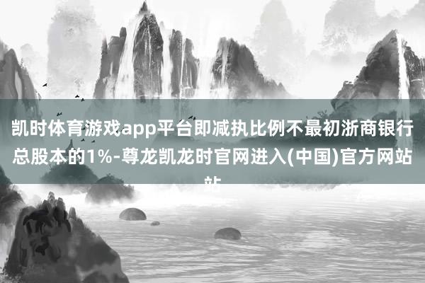 凯时体育游戏app平台即减执比例不最初浙商银行总股本的1%-尊龙凯龙时官网进入(中国)官方网站