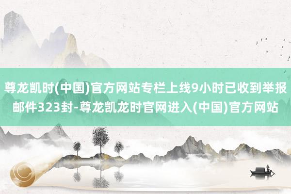 尊龙凯时(中国)官方网站专栏上线9小时已收到举报邮件323封-尊龙凯龙时官网进入(中国)官方网站