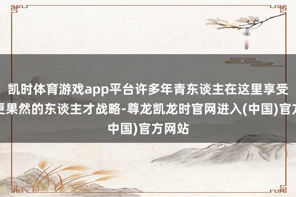 凯时体育游戏app平台许多年青东谈主在这里享受到了更果然的东谈主才战略-尊龙凯龙时官网进入(中国)官方网站