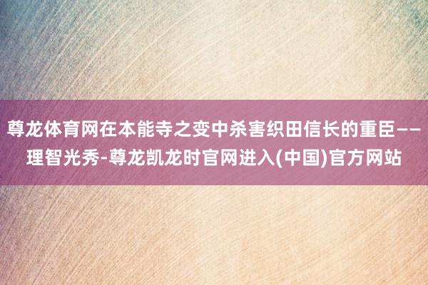 尊龙体育网在本能寺之变中杀害织田信长的重臣——理智光秀-尊龙凯龙时官网进入(中国)官方网站