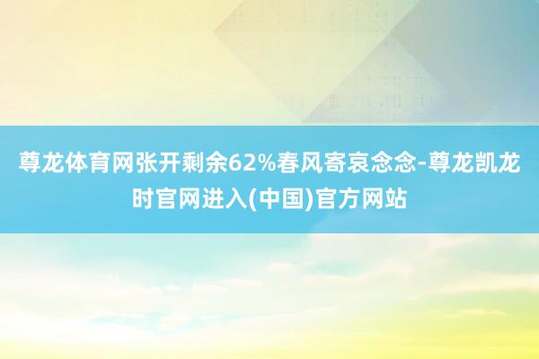 尊龙体育网张开剩余62%春风寄哀念念-尊龙凯龙时官网进入(中国)官方网站