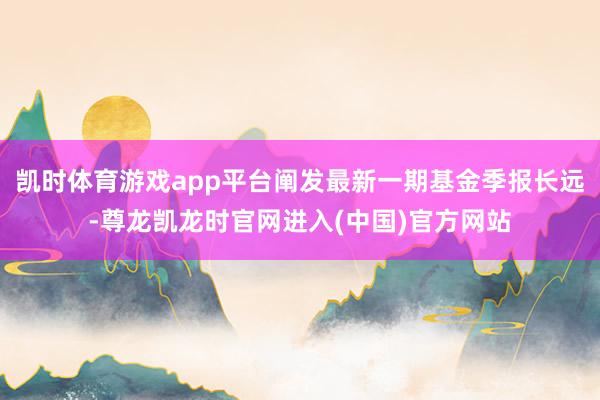 凯时体育游戏app平台阐发最新一期基金季报长远-尊龙凯龙时官网进入(中国)官方网站