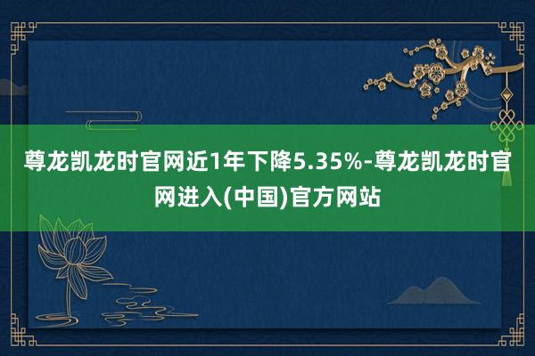 尊龙凯龙时官网近1年下降5.35%-尊龙凯龙时官网进入(中国)官方网站