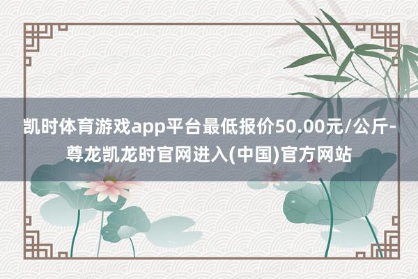 凯时体育游戏app平台最低报价50.00元/公斤-尊龙凯龙时官网进入(中国)官方网站