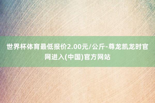世界杯体育最低报价2.00元/公斤-尊龙凯龙时官网进入(中国)官方网站