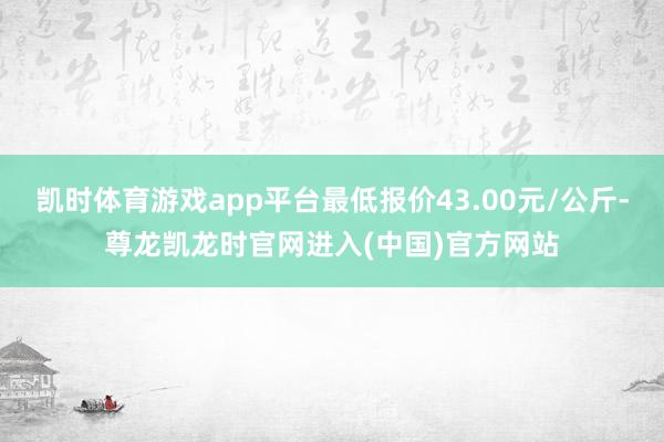 凯时体育游戏app平台最低报价43.00元/公斤-尊龙凯龙时官网进入(中国)官方网站