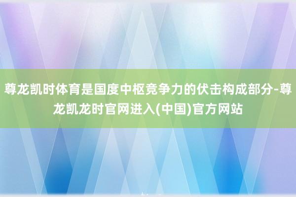 尊龙凯时体育是国度中枢竞争力的伏击构成部分-尊龙凯龙时官网进入(中国)官方网站