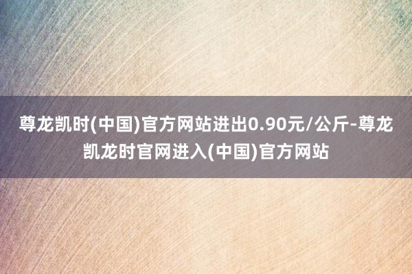 尊龙凯时(中国)官方网站进出0.90元/公斤-尊龙凯龙时官网进入(中国)官方网站