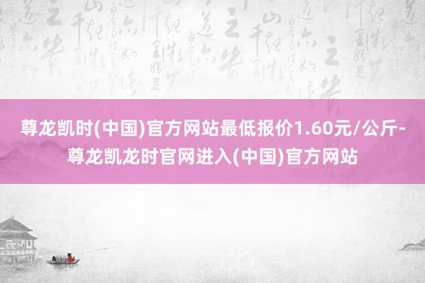 尊龙凯时(中国)官方网站最低报价1.60元/公斤-尊龙凯龙时官网进入(中国)官方网站