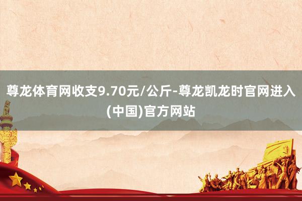 尊龙体育网收支9.70元/公斤-尊龙凯龙时官网进入(中国)官方网站