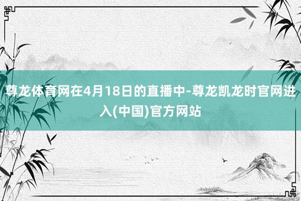 尊龙体育网在4月18日的直播中-尊龙凯龙时官网进入(中国)官方网站