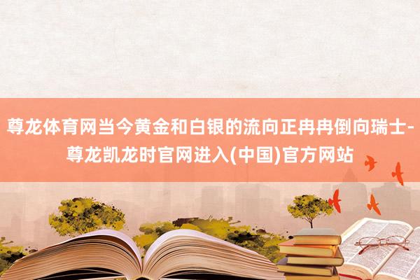 尊龙体育网当今黄金和白银的流向正冉冉倒向瑞士-尊龙凯龙时官网进入(中国)官方网站
