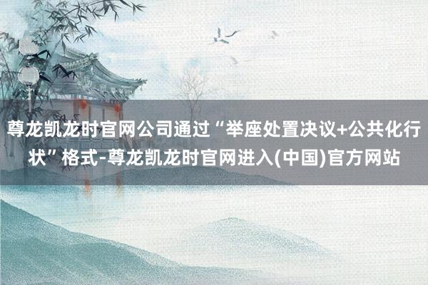 尊龙凯龙时官网公司通过“举座处置决议+公共化行状”格式-尊龙凯龙时官网进入(中国)官方网站
