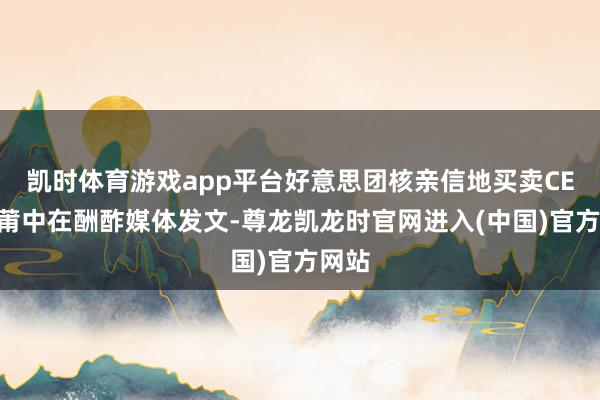 凯时体育游戏app平台好意思团核亲信地买卖CEO王莆中在酬酢媒体发文-尊龙凯龙时官网进入(中国)官方网站