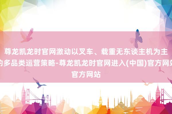 尊龙凯龙时官网激动以叉车、载重无东谈主机为主的多品类运营策略-尊龙凯龙时官网进入(中国)官方网站