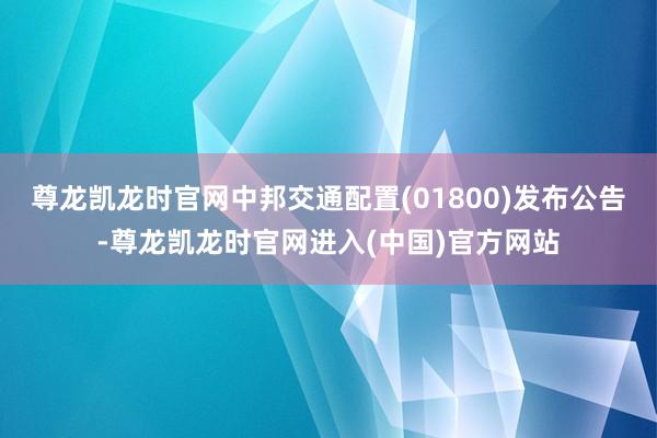 尊龙凯龙时官网中邦交通配置(01800)发布公告-尊龙凯龙时官网进入(中国)官方网站