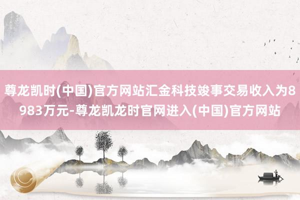 尊龙凯时(中国)官方网站汇金科技竣事交易收入为8983万元-尊龙凯龙时官网进入(中国)官方网站