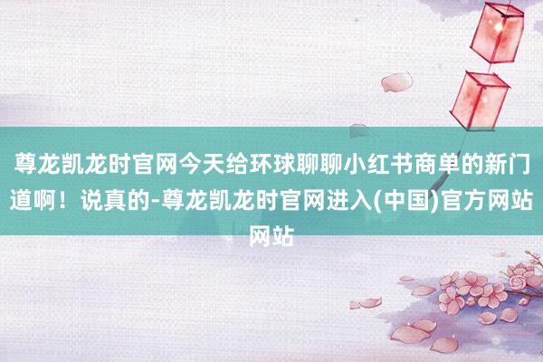尊龙凯龙时官网今天给环球聊聊小红书商单的新门道啊！说真的-尊龙凯龙时官网进入(中国)官方网站