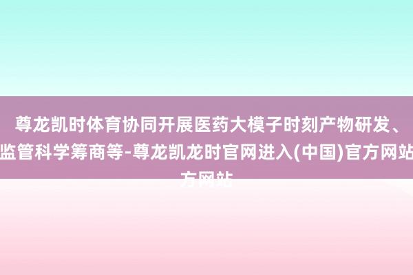 尊龙凯时体育协同开展医药大模子时刻产物研发、监管科学筹商等-尊龙凯龙时官网进入(中国)官方网站