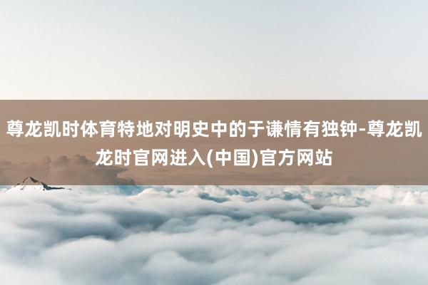尊龙凯时体育特地对明史中的于谦情有独钟-尊龙凯龙时官网进入(中国)官方网站