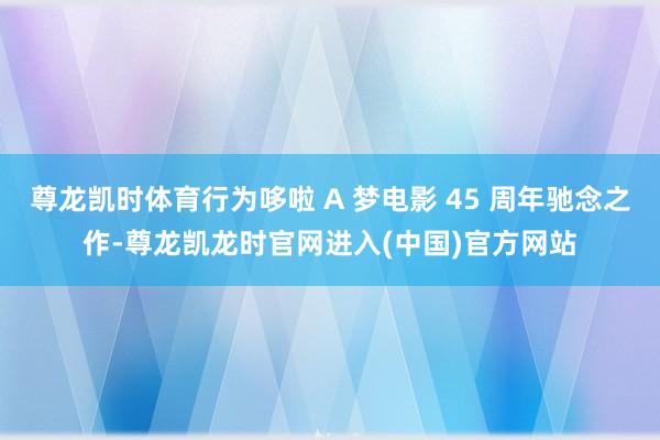 尊龙凯时体育行为哆啦 A 梦电影 45 周年驰念之作-尊龙凯龙时官网进入(中国)官方网站