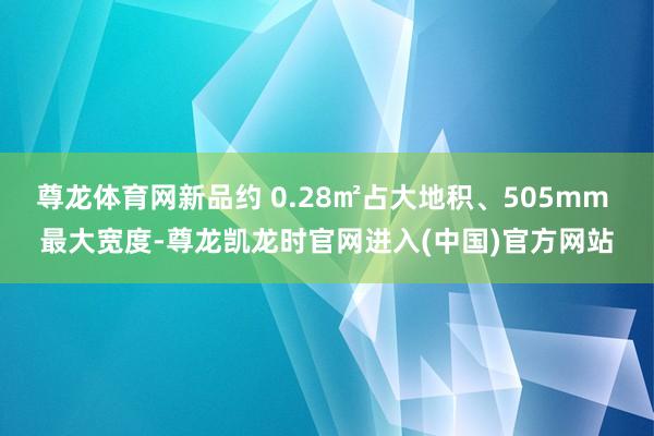 尊龙体育网新品约 0.28㎡占大地积、505mm 最大宽度-尊龙凯龙时官网进入(中国)官方网站