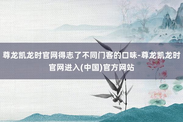 尊龙凯龙时官网得志了不同门客的口味-尊龙凯龙时官网进入(中国)官方网站