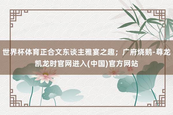 世界杯体育正合文东谈主雅宴之趣；广府烧鹅-尊龙凯龙时官网进入(中国)官方网站