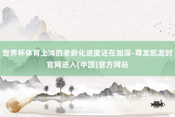 世界杯体育上海的老龄化进度还在加深-尊龙凯龙时官网进入(中国)官方网站