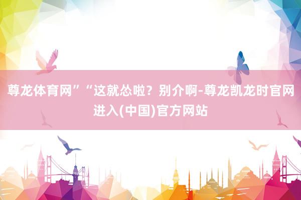 尊龙体育网”“这就怂啦？别介啊-尊龙凯龙时官网进入(中国)官方网站