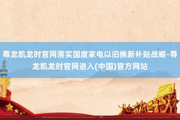 尊龙凯龙时官网落实国度家电以旧换新补贴战略-尊龙凯龙时官网进入(中国)官方网站