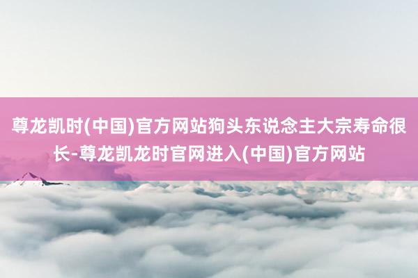 尊龙凯时(中国)官方网站狗头东说念主大宗寿命很长-尊龙凯龙时官网进入(中国)官方网站