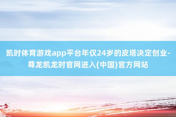 凯时体育游戏app平台年仅24岁的皮塔决定创业-尊龙凯龙时官网进入(中国)官方网站