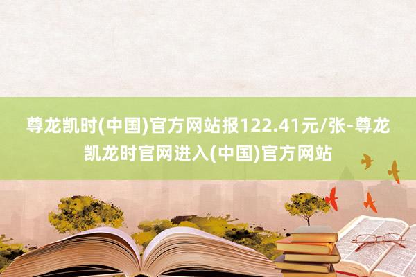 尊龙凯时(中国)官方网站报122.41元/张-尊龙凯龙时官网进入(中国)官方网站
