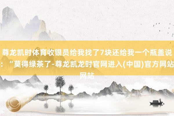 尊龙凯时体育收银员给我找了7块还给我一个瓶盖说：“莫得绿茶了-尊龙凯龙时官网进入(中国)官方网站