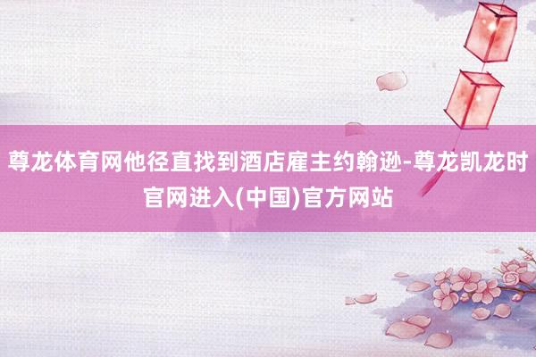 尊龙体育网他径直找到酒店雇主约翰逊-尊龙凯龙时官网进入(中国)官方网站