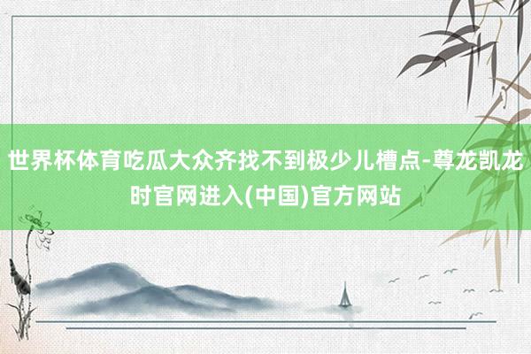 世界杯体育吃瓜大众齐找不到极少儿槽点-尊龙凯龙时官网进入(中国)官方网站