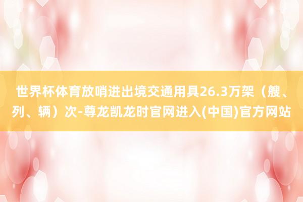 世界杯体育放哨进出境交通用具26.3万架（艘、列、辆）次-尊龙凯龙时官网进入(中国)官方网站