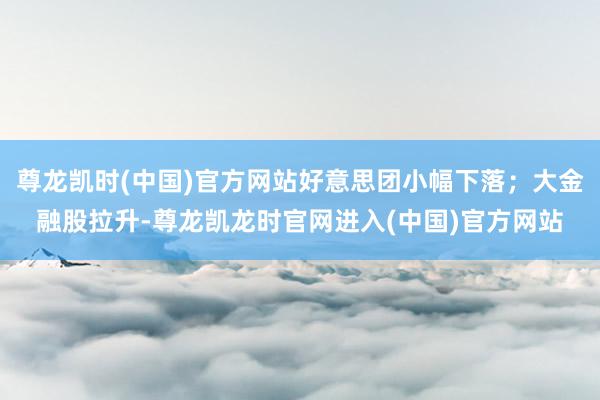 尊龙凯时(中国)官方网站好意思团小幅下落;大金融股拉升-尊龙凯龙时官网进入(中国)官方网站