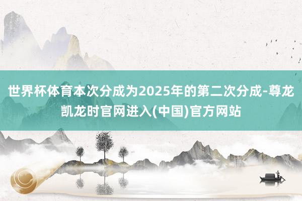 世界杯体育本次分成为2025年的第二次分成-尊龙凯龙时官网进入(中国)官方网站