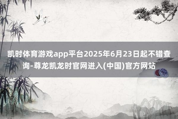 凯时体育游戏app平台2025年6月23日起不错查询-尊龙凯龙时官网进入(中国)官方网站