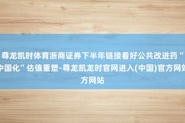 尊龙凯时体育浙商证券下半年链接看好公共改进药“中国化”估值重塑-尊龙凯龙时官网进入(中国)官方网站