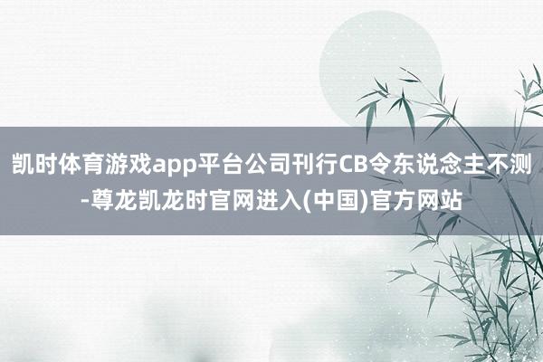 凯时体育游戏app平台公司刊行CB令东说念主不测-尊龙凯龙时官网进入(中国)官方网站