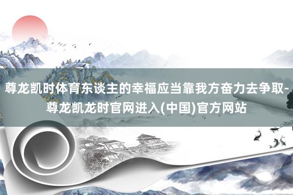 尊龙凯时体育东谈主的幸福应当靠我方奋力去争取-尊龙凯龙时官网进入(中国)官方网站